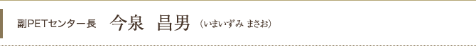 副PETセンター長 今泉昌男（いまいずみ まさお）