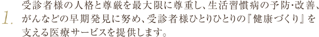 1.受診者様の人格と尊厳を最大限に尊重し、生活習慣病の予防・改善、がんなどの早期発見に努め、受診者様ひとりひとりの『健康づくり』を支える医療サービスを提供します。